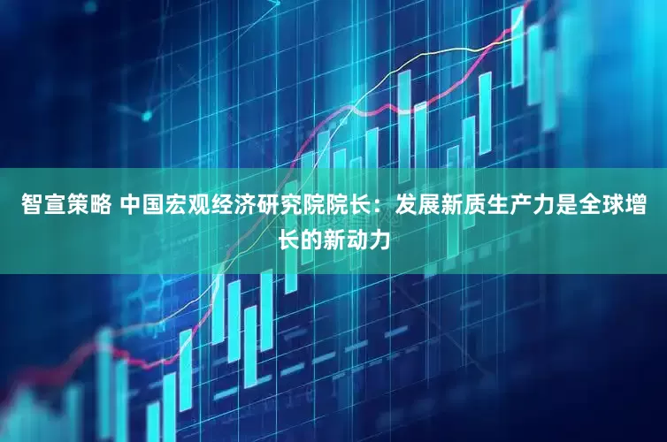 智宣策略 中国宏观经济研究院院长：发展新质生产力是全球增长的新动力