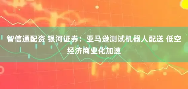 智信通配资 银河证券：亚马逊测试机器人配送 低空经济商业化加速