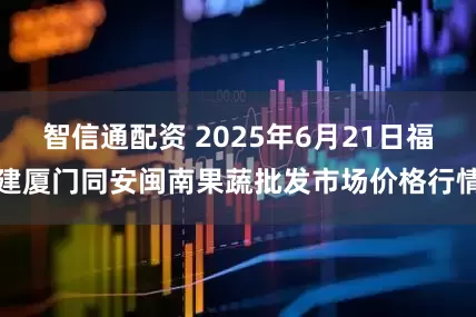 智信通配资 2025年6月21日福建厦门同安闽南果蔬批发市场价格行情