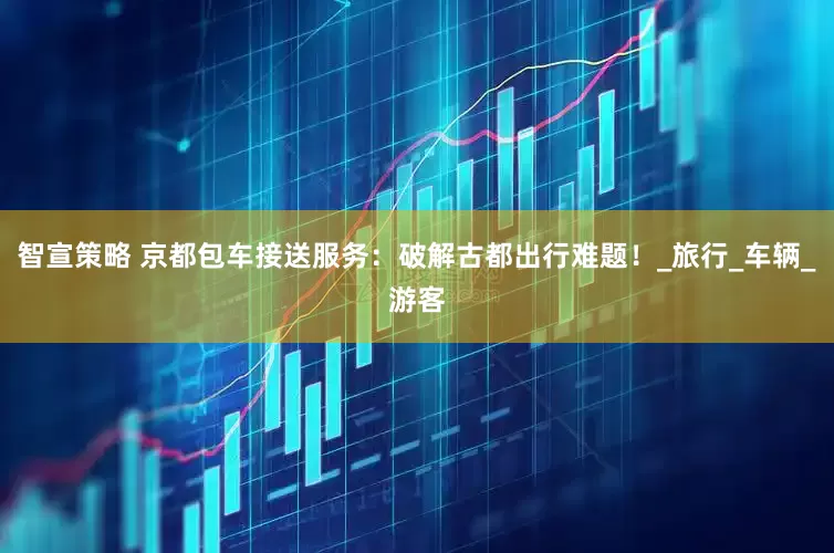 智宣策略 京都包车接送服务：破解古都出行难题！_旅行_车辆_游客