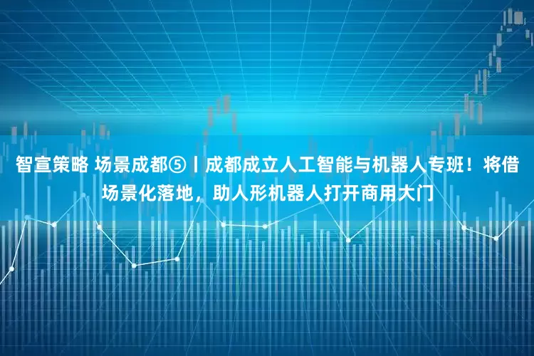 智宣策略 场景成都⑤丨成都成立人工智能与机器人专班！将借场景化落地，助人形机器人打开商用大门