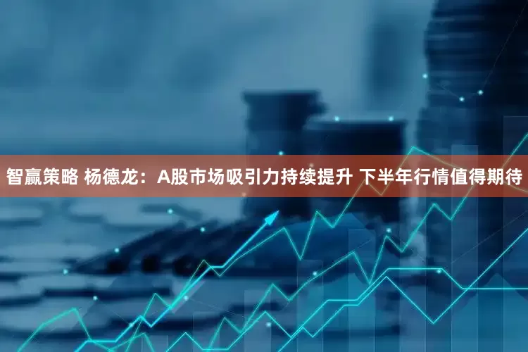 智赢策略 杨德龙：A股市场吸引力持续提升 下半年行情值得期待
