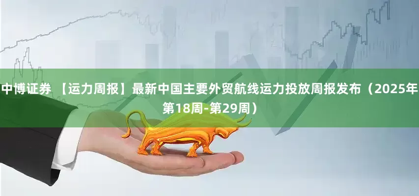 中博证券 【运力周报】最新中国主要外贸航线运力投放周报发布（2025年第18周-第29周）