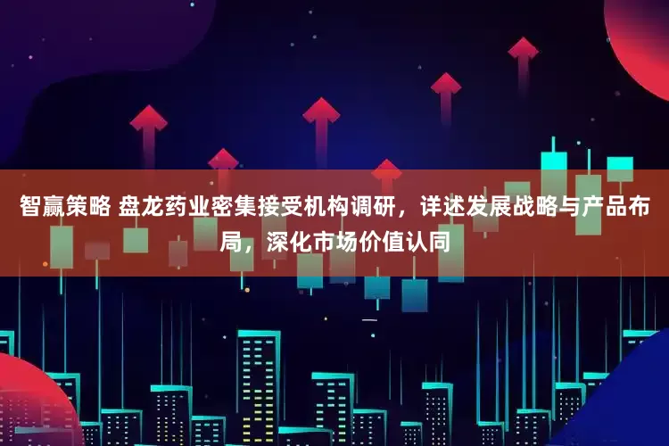 智赢策略 盘龙药业密集接受机构调研，详述发展战略与产品布局，深化市场价值认同