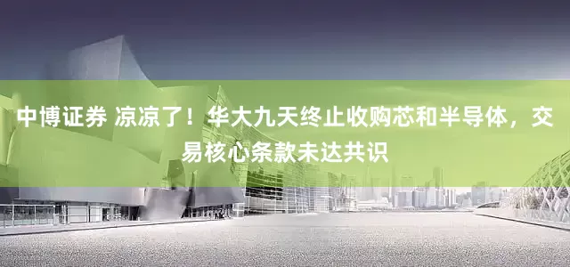 中博证券 凉凉了！华大九天终止收购芯和半导体，交易核心条款未达共识