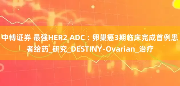 中博证券 最强HER2 ADC : 卵巢癌3期临床完成首例患者给药_研究_DESTINY-Ovarian_治疗