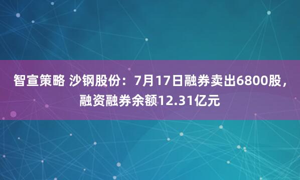 智宣策略 沙钢股份：7月17日融券卖出6800股，融资融券余额12.31亿元