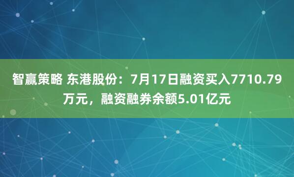 智赢策略 东港股份：7月17日融资买入7710.79万元，融资融券余额5.01亿元