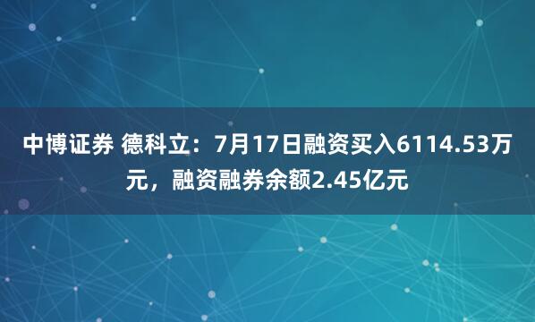 中博证券 德科立：7月17日融资买入6114.53万元，融资融券余额2.45亿元