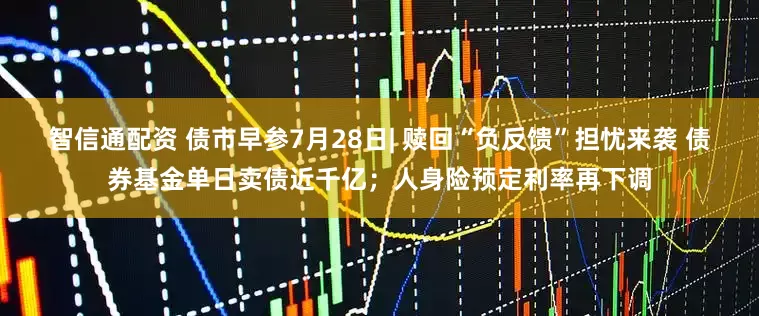 智信通配资 债市早参7月28日| 赎回“负反馈”担忧来袭 债券基金单日卖债近千亿；人身险预定利率再下调