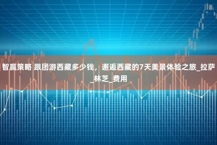 智赢策略 跟团游西藏多少钱，邂逅西藏的7天美景体验之旅_拉萨_林芝_费用