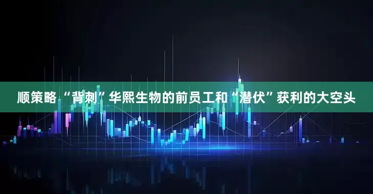 顺策略 “背刺”华熙生物的前员工和“潜伏”获利的大空头