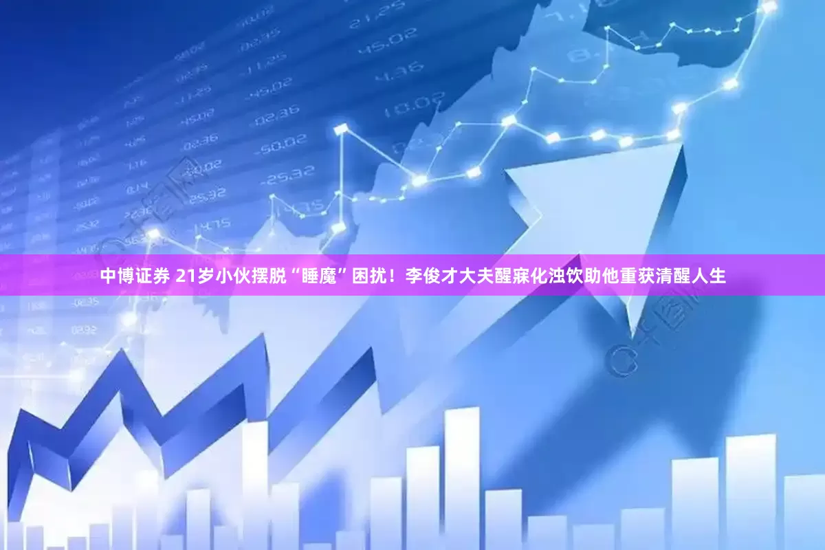中博证券 21岁小伙摆脱“睡魔”困扰！李俊才大夫醒寐化浊饮助他重获清醒人生