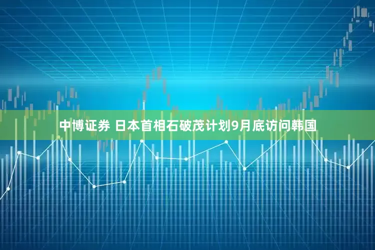 中博证券 日本首相石破茂计划9月底访问韩国