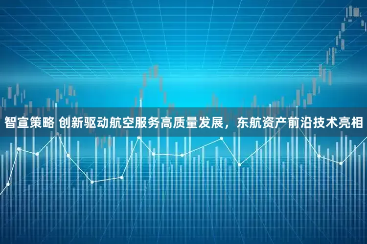 智宣策略 创新驱动航空服务高质量发展，东航资产前沿技术亮相