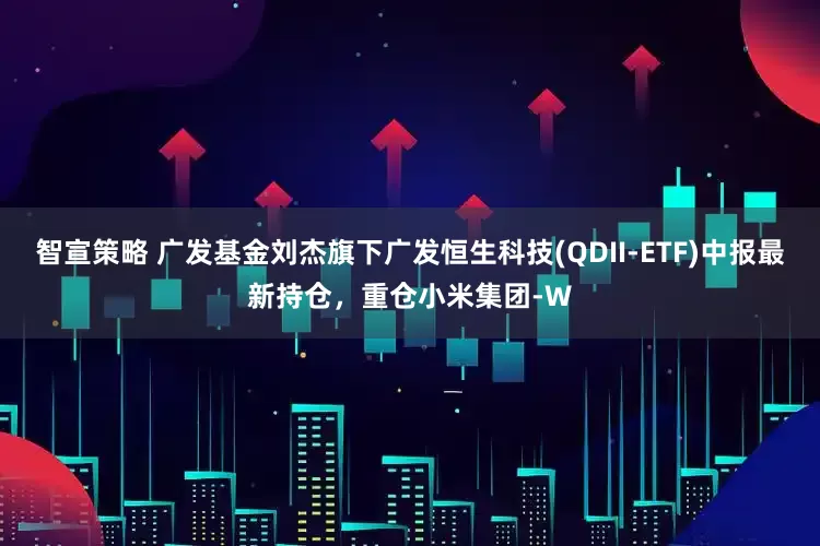 智宣策略 广发基金刘杰旗下广发恒生科技(QDII-ETF)中报最新持仓，重仓小米集团-W