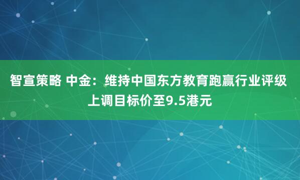 智宣策略 中金：维持中国东方教育跑赢行业评级 上调目标价至9.5港元