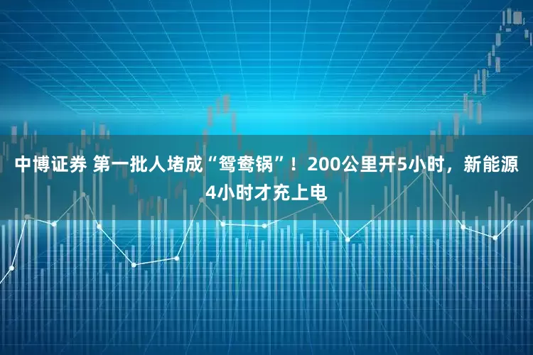 中博证券 第一批人堵成“鸳鸯锅”！200公里开5小时，新能源4小时才充上电