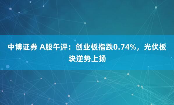 中博证券 A股午评:创业板指跌0.74%,光伏板块逆势上扬