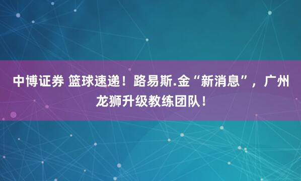 中博证券 篮球速递！路易斯.金“新消息”，广州龙狮升级教练团队！