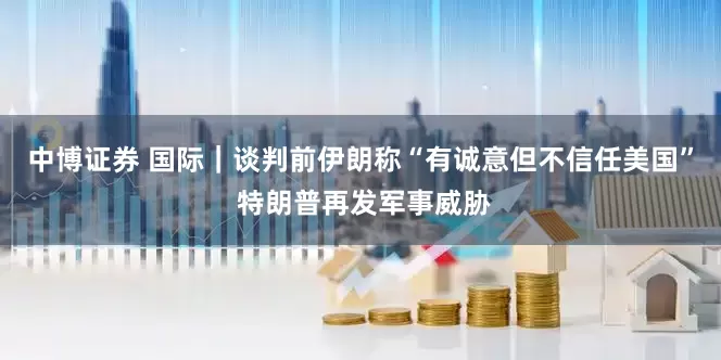 中博证券 国际｜谈判前伊朗称“有诚意但不信任美国” 特朗普再发军事威胁