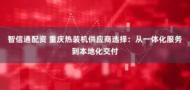 智信通配资 重庆热装机供应商选择：从一体化服务到本地化交付