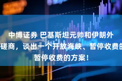 中博证券 巴基斯坦元帅和伊朗外长深夜磋商，谈出一个开放海峡、暂停收费的方案！